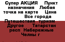 Супер АКЦИЯ! › Пункт назначения ­ Любая точка на карте! › Цена ­ 5 000 - Все города Путешествия, туризм » Другое   . Татарстан респ.,Набережные Челны г.